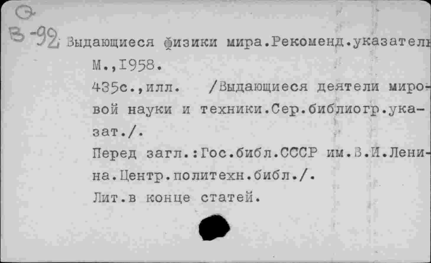 ﻿Выдающиеся физики мира.Рекоменд.указател! М.,1958.
435с.,илл. /Выдающиеся деятели мировой науки и техники.Сер.библиогр.ука-зат./.
Перед загл.:Гос.библ.СССР им.В.И.Ленина. Центр, по лит ехн. библ ./.
Лит.в конце статей.